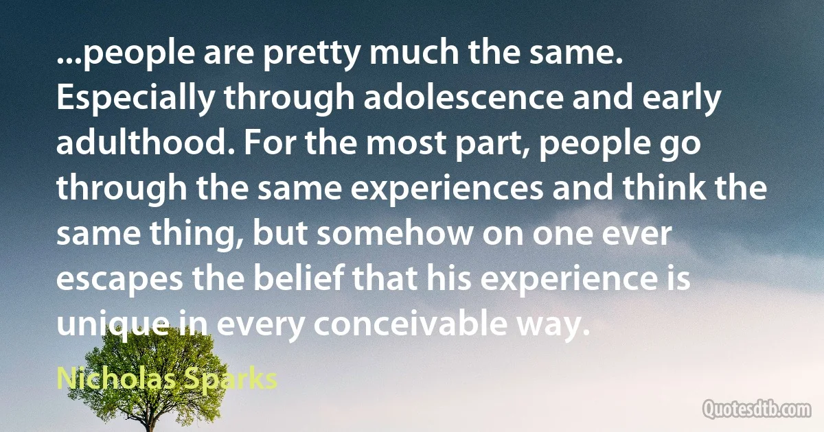 ...people are pretty much the same. Especially through adolescence and early adulthood. For the most part, people go through the same experiences and think the same thing, but somehow on one ever escapes the belief that his experience is unique in every conceivable way. (Nicholas Sparks)