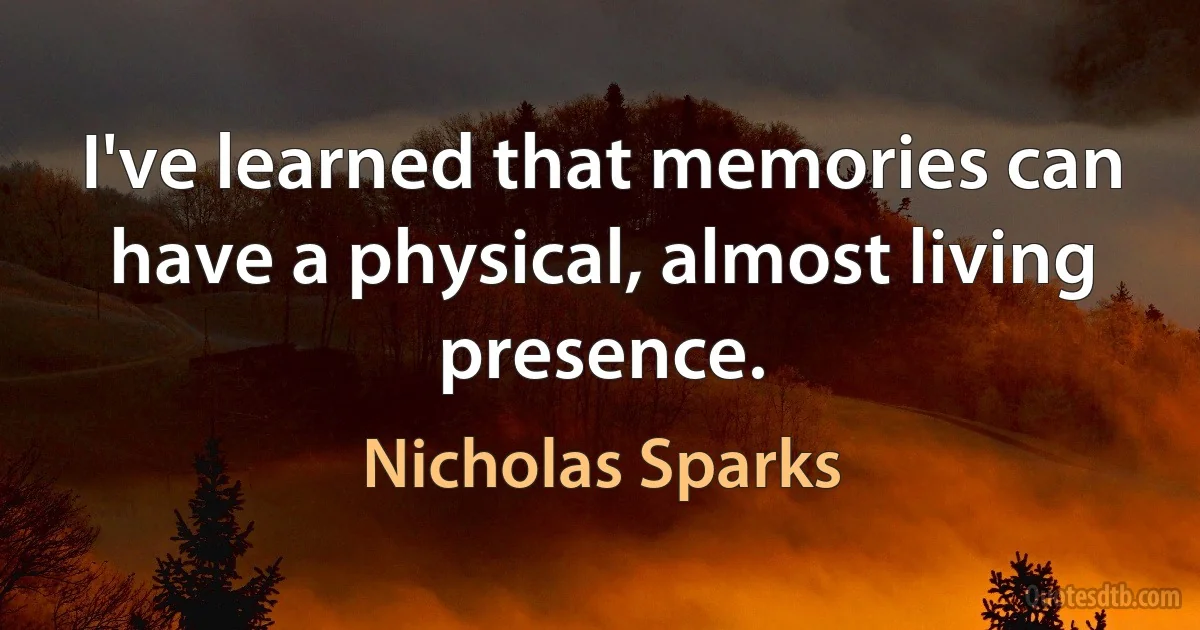 I've learned that memories can have a physical, almost living presence. (Nicholas Sparks)