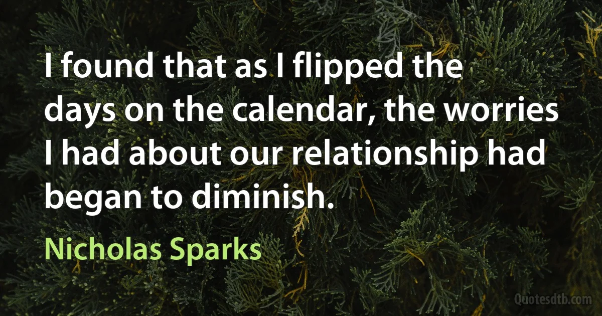 I found that as I flipped the days on the calendar, the worries I had about our relationship had began to diminish. (Nicholas Sparks)