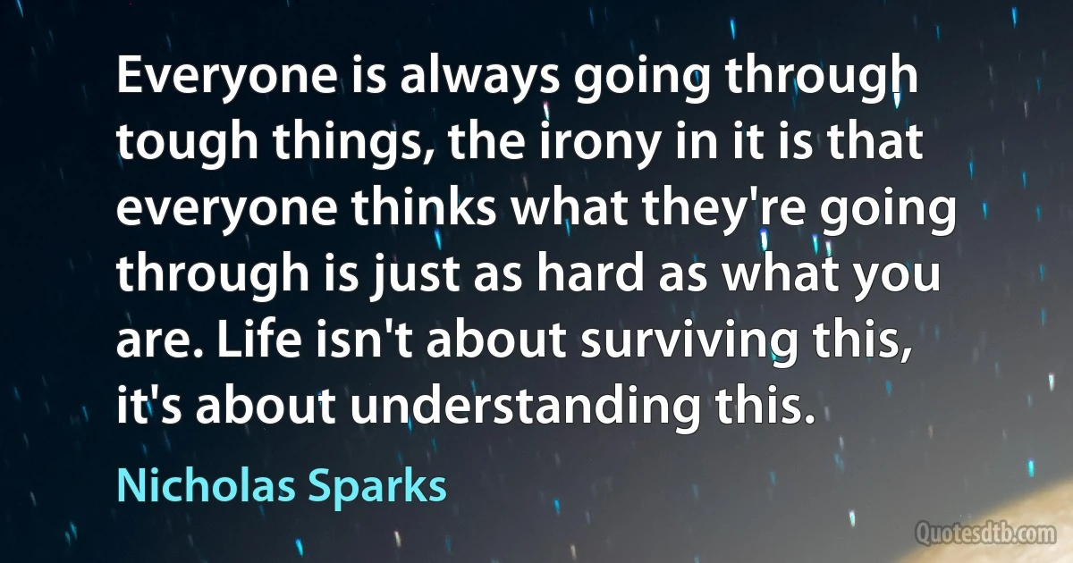 Everyone is always going through tough things, the irony in it is that everyone thinks what they're going through is just as hard as what you are. Life isn't about surviving this, it's about understanding this. (Nicholas Sparks)