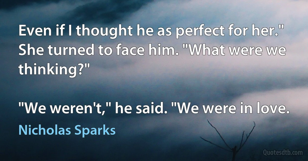 Even if I thought he as perfect for her." She turned to face him. "What were we thinking?"

"We weren't," he said. "We were in love. (Nicholas Sparks)