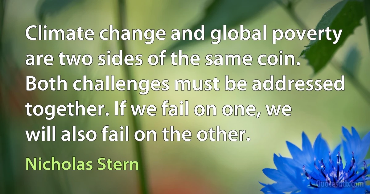 Climate change and global poverty are two sides of the same coin. Both challenges must be addressed together. If we fail on one, we will also fail on the other. (Nicholas Stern)