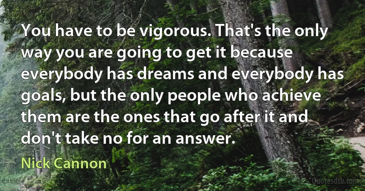 You have to be vigorous. That's the only way you are going to get it because everybody has dreams and everybody has goals, but the only people who achieve them are the ones that go after it and don't take no for an answer. (Nick Cannon)