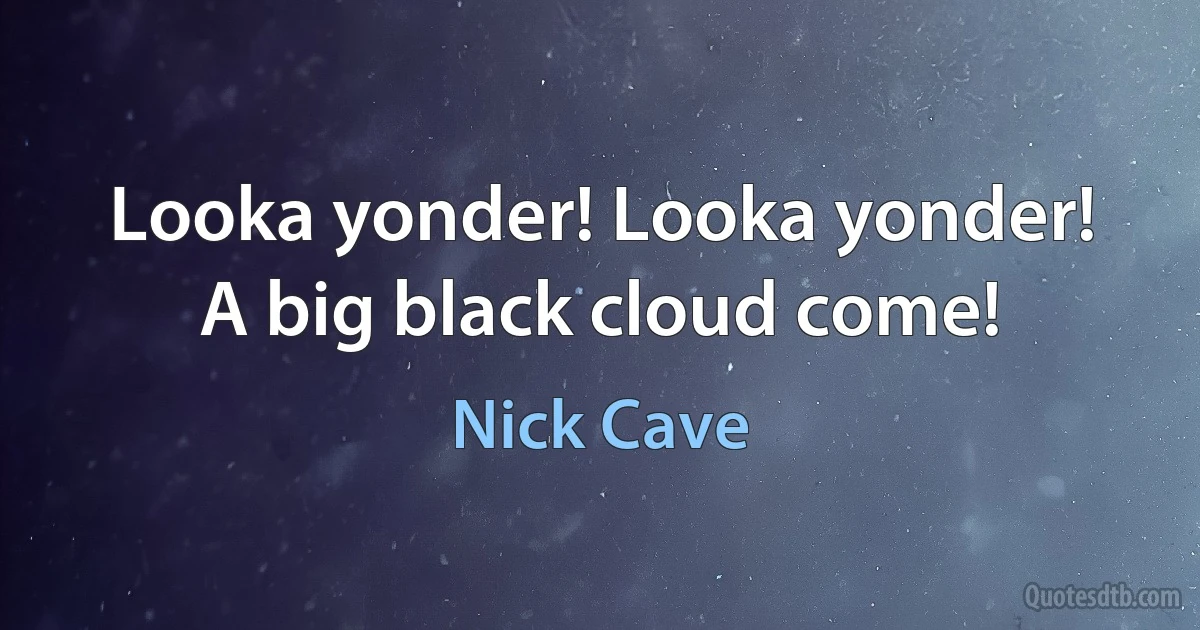 Looka yonder! Looka yonder! A big black cloud come! (Nick Cave)