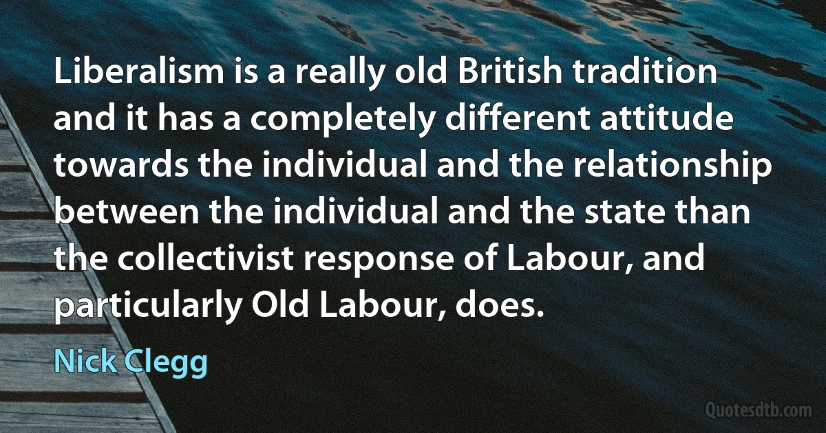 Liberalism is a really old British tradition and it has a completely different attitude towards the individual and the relationship between the individual and the state than the collectivist response of Labour, and particularly Old Labour, does. (Nick Clegg)