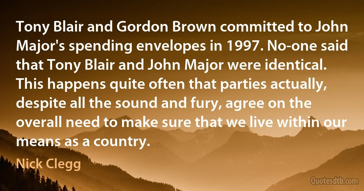 Tony Blair and Gordon Brown committed to John Major's spending envelopes in 1997. No-one said that Tony Blair and John Major were identical. This happens quite often that parties actually, despite all the sound and fury, agree on the overall need to make sure that we live within our means as a country. (Nick Clegg)