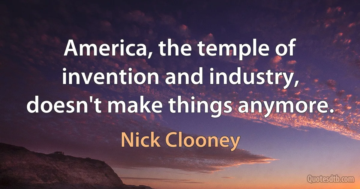 America, the temple of invention and industry, doesn't make things anymore. (Nick Clooney)