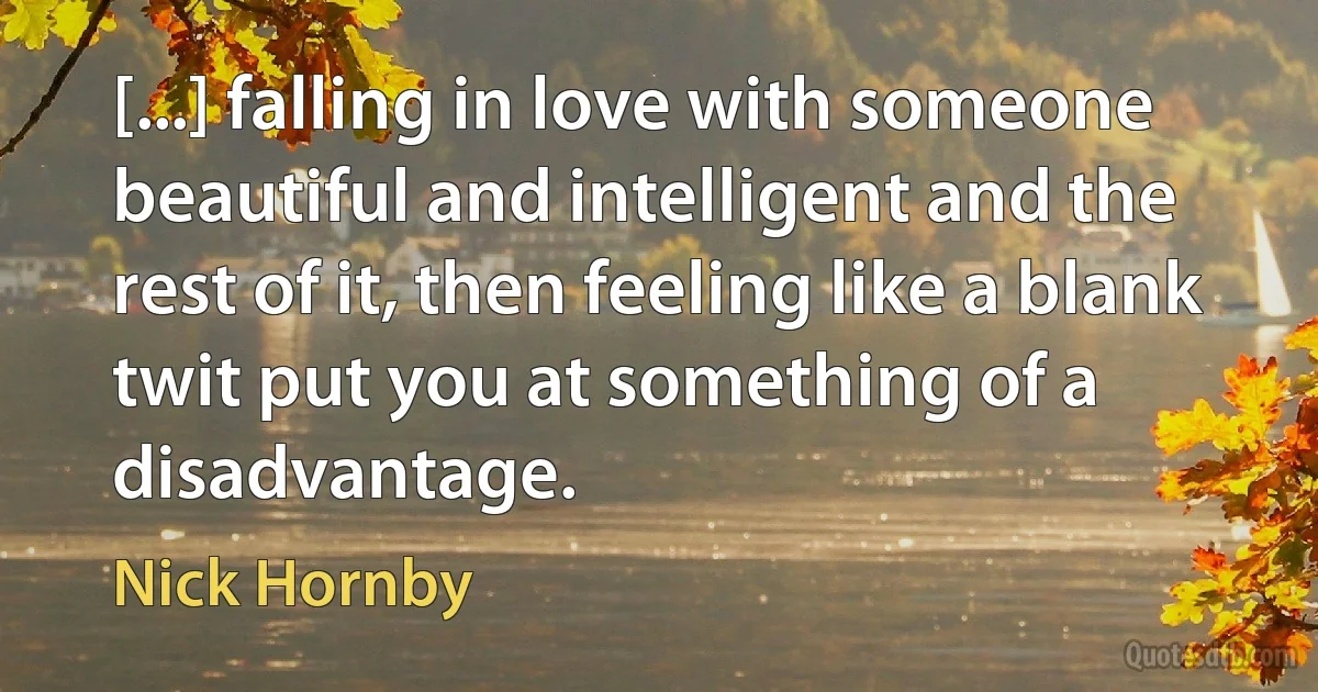 [...] falling in love with someone beautiful and intelligent and the rest of it, then feeling like a blank twit put you at something of a disadvantage. (Nick Hornby)