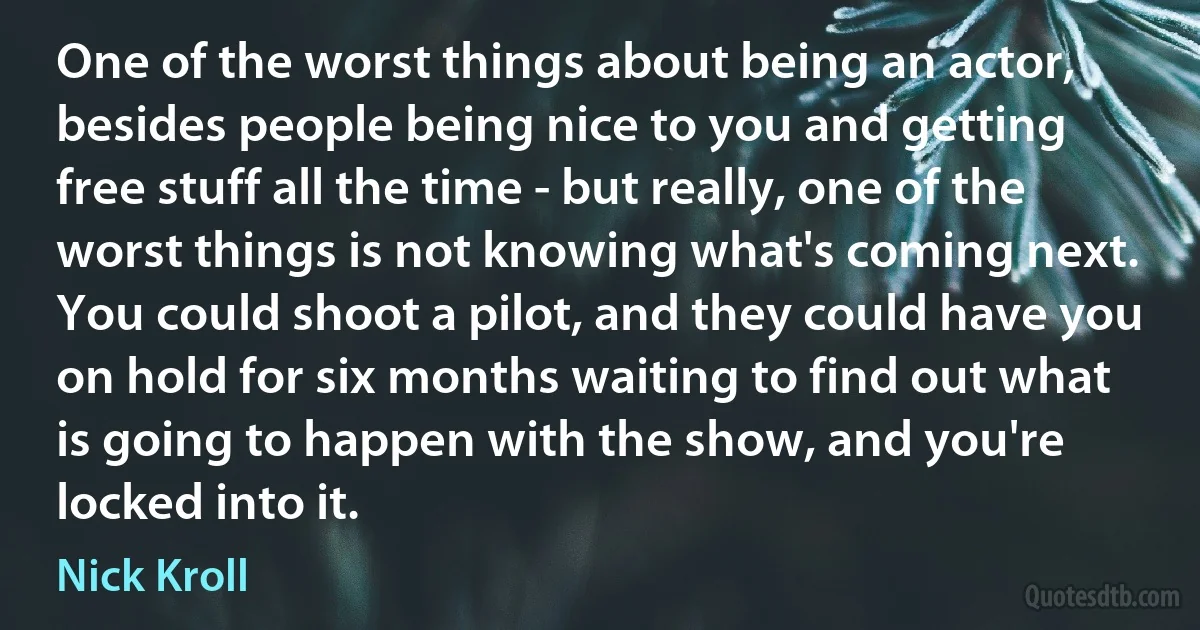 One of the worst things about being an actor, besides people being nice to you and getting free stuff all the time - but really, one of the worst things is not knowing what's coming next. You could shoot a pilot, and they could have you on hold for six months waiting to find out what is going to happen with the show, and you're locked into it. (Nick Kroll)