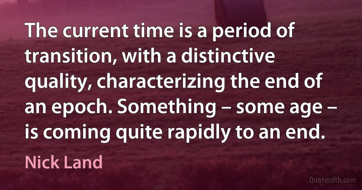 The current time is a period of transition, with a distinctive quality, characterizing the end of an epoch. Something – some age – is coming quite rapidly to an end. (Nick Land)