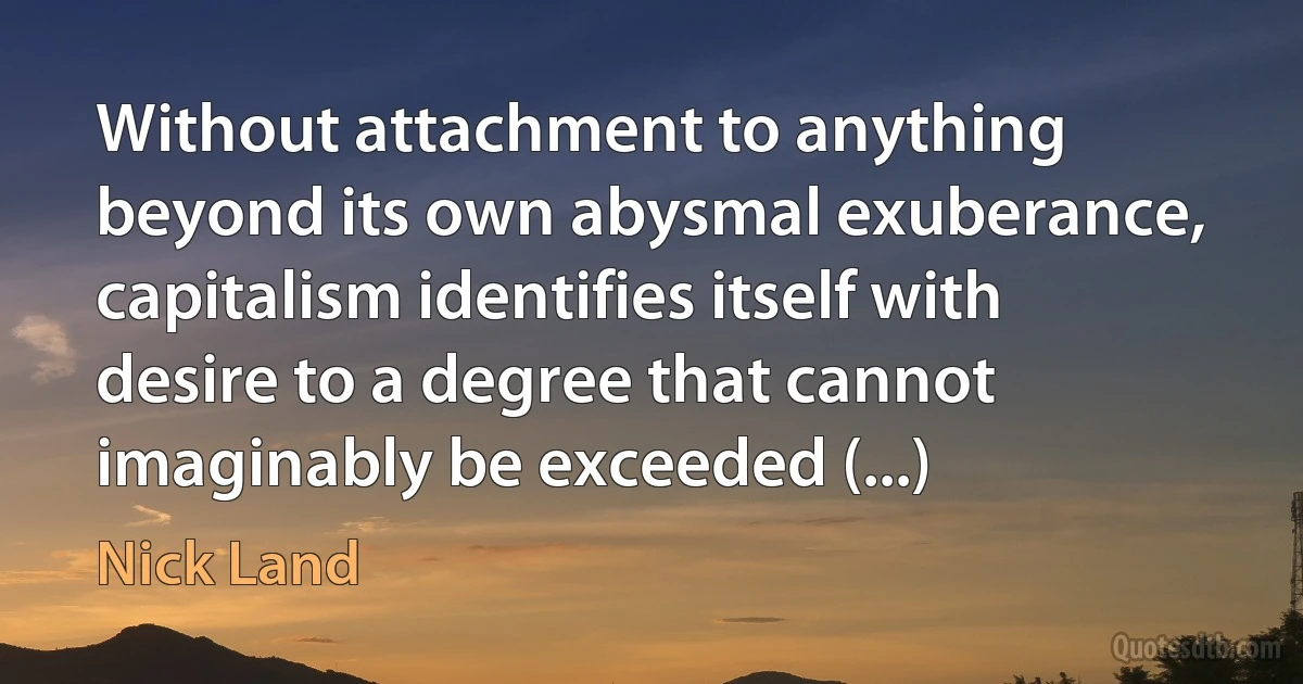 Without attachment to anything beyond its own abysmal exuberance, capitalism identifies itself with desire to a degree that cannot imaginably be exceeded (...) (Nick Land)