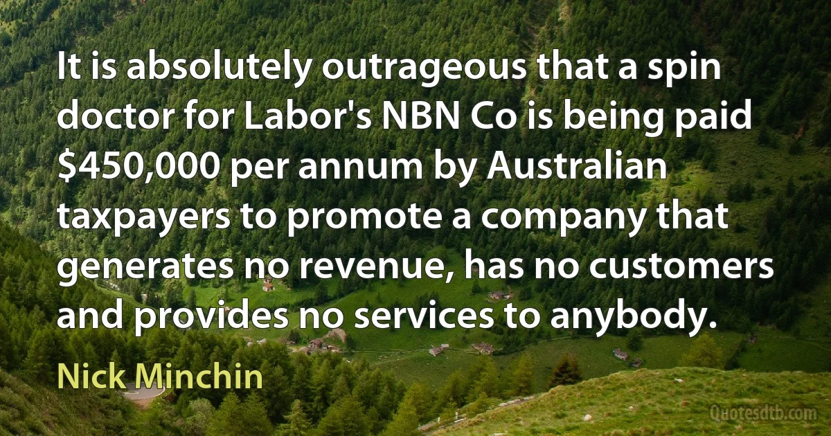 It is absolutely outrageous that a spin doctor for Labor's NBN Co is being paid $450,000 per annum by Australian taxpayers to promote a company that generates no revenue, has no customers and provides no services to anybody. (Nick Minchin)