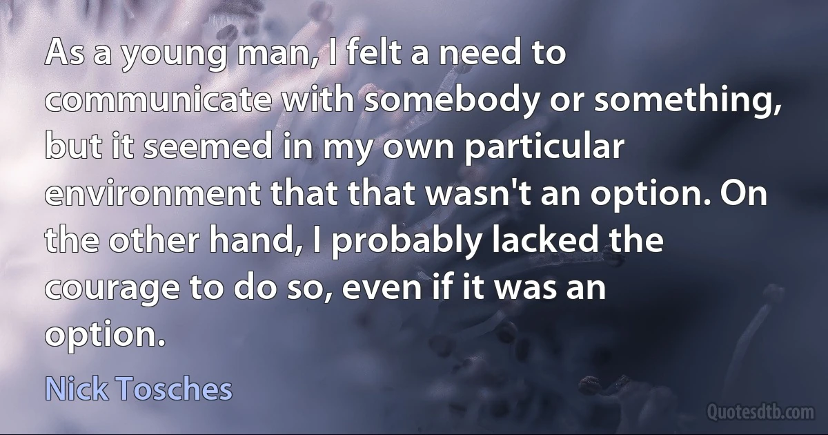 As a young man, I felt a need to communicate with somebody or something, but it seemed in my own particular environment that that wasn't an option. On the other hand, I probably lacked the courage to do so, even if it was an option. (Nick Tosches)