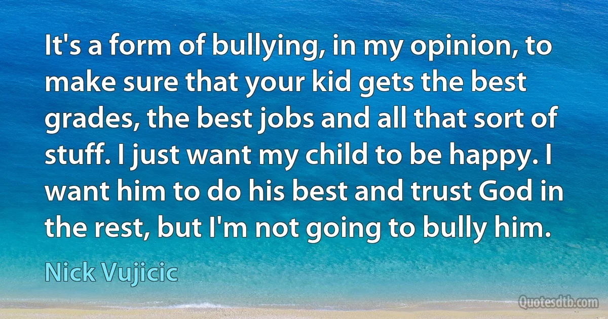 It's a form of bullying, in my opinion, to make sure that your kid gets the best grades, the best jobs and all that sort of stuff. I just want my child to be happy. I want him to do his best and trust God in the rest, but I'm not going to bully him. (Nick Vujicic)