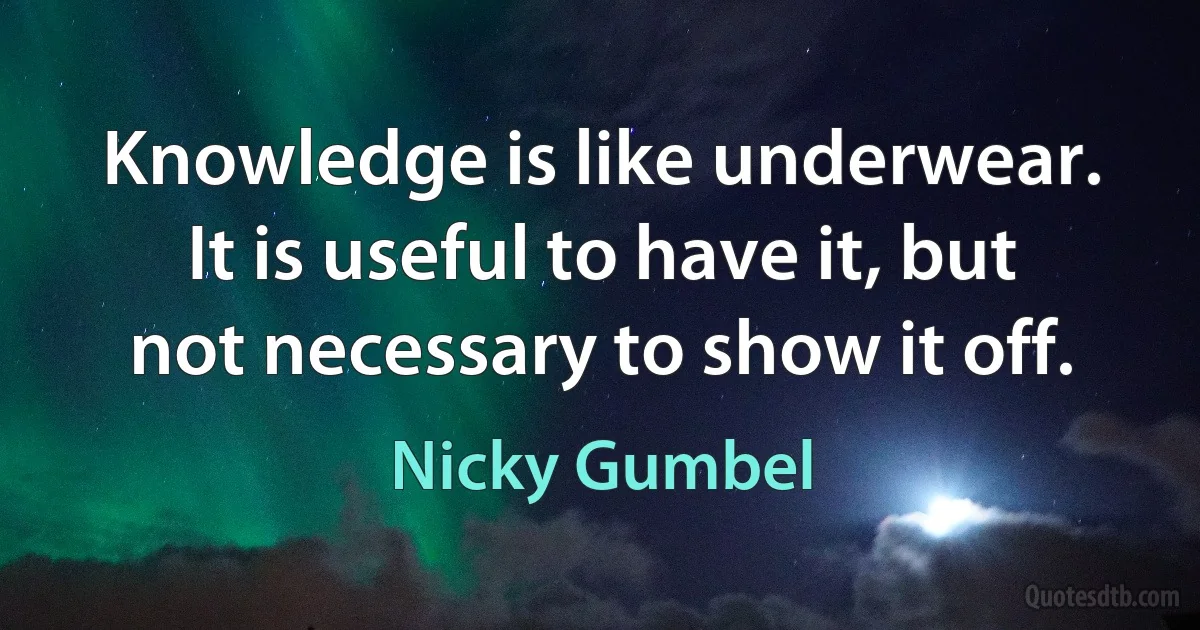 Knowledge is like underwear. It is useful to have it, but not necessary to show it off. (Nicky Gumbel)