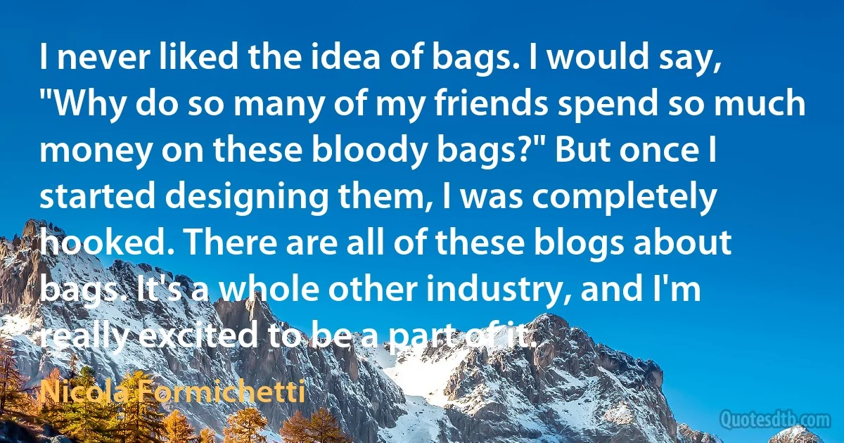 I never liked the idea of bags. I would say, "Why do so many of my friends spend so much money on these bloody bags?" But once I started designing them, I was completely hooked. There are all of these blogs about bags. It's a whole other industry, and I'm really excited to be a part of it. (Nicola Formichetti)