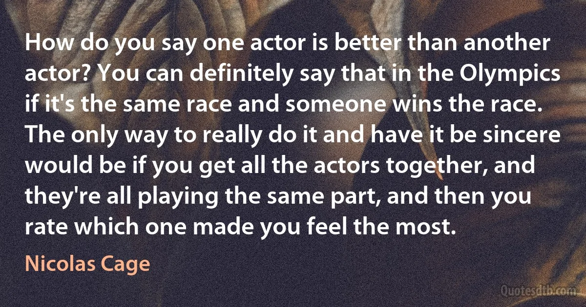 How do you say one actor is better than another actor? You can definitely say that in the Olympics if it's the same race and someone wins the race. The only way to really do it and have it be sincere would be if you get all the actors together, and they're all playing the same part, and then you rate which one made you feel the most. (Nicolas Cage)