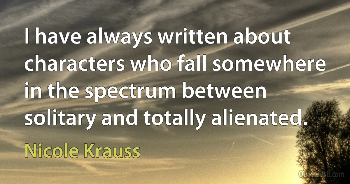 I have always written about characters who fall somewhere in the spectrum between solitary and totally alienated. (Nicole Krauss)