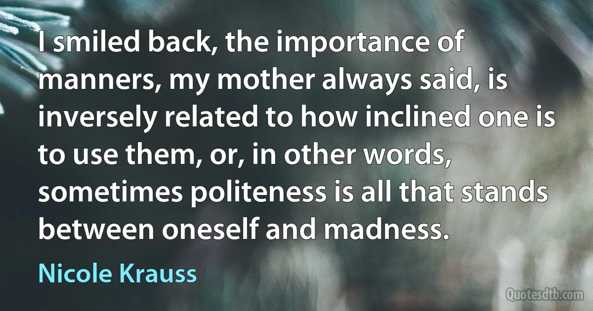 I smiled back, the importance of manners, my mother always said, is inversely related to how inclined one is to use them, or, in other words, sometimes politeness is all that stands between oneself and madness. (Nicole Krauss)