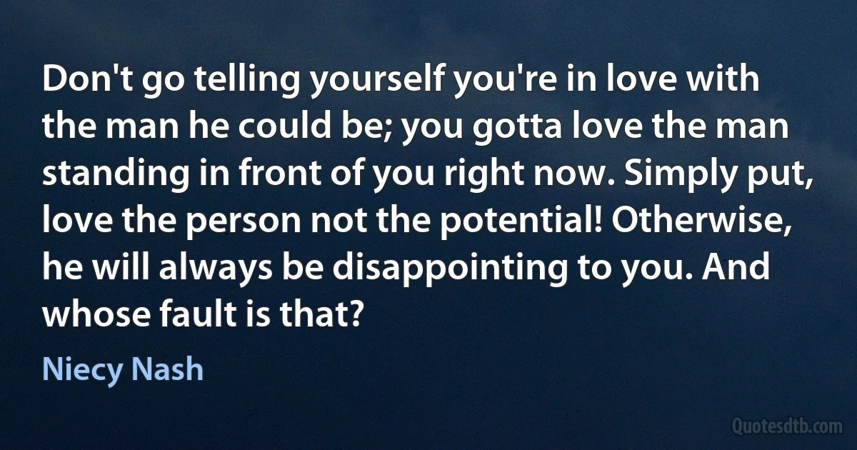 Don't go telling yourself you're in love with the man he could be; you gotta love the man standing in front of you right now. Simply put, love the person not the potential! Otherwise, he will always be disappointing to you. And whose fault is that? (Niecy Nash)