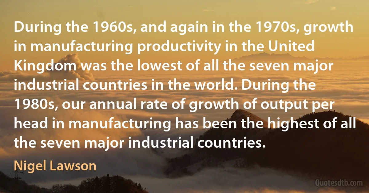 During the 1960s, and again in the 1970s, growth in manufacturing productivity in the United Kingdom was the lowest of all the seven major industrial countries in the world. During the 1980s, our annual rate of growth of output per head in manufacturing has been the highest of all the seven major industrial countries. (Nigel Lawson)