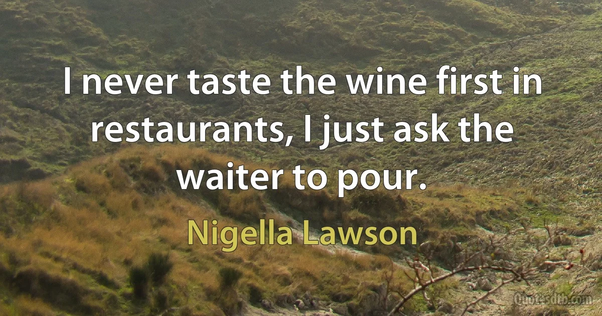 I never taste the wine first in restaurants, I just ask the waiter to pour. (Nigella Lawson)