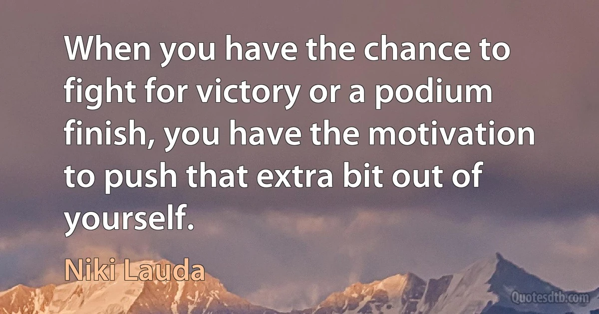 When you have the chance to fight for victory or a podium finish, you have the motivation to push that extra bit out of yourself. (Niki Lauda)