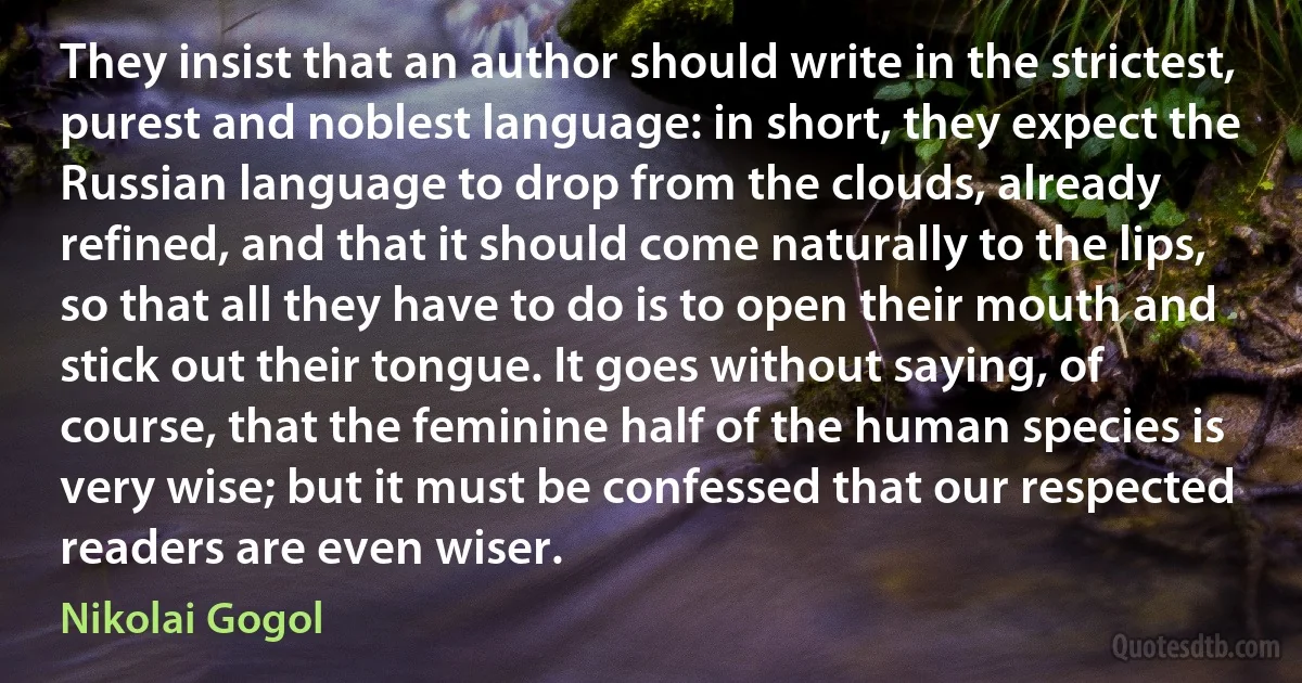 They insist that an author should write in the strictest, purest and noblest language: in short, they expect the Russian language to drop from the clouds, already refined, and that it should come naturally to the lips, so that all they have to do is to open their mouth and stick out their tongue. It goes without saying, of course, that the feminine half of the human species is very wise; but it must be confessed that our respected readers are even wiser. (Nikolai Gogol)