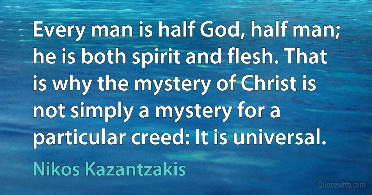 Every man is half God, half man; he is both spirit and flesh. That is why the mystery of Christ is not simply a mystery for a particular creed: It is universal. (Nikos Kazantzakis)