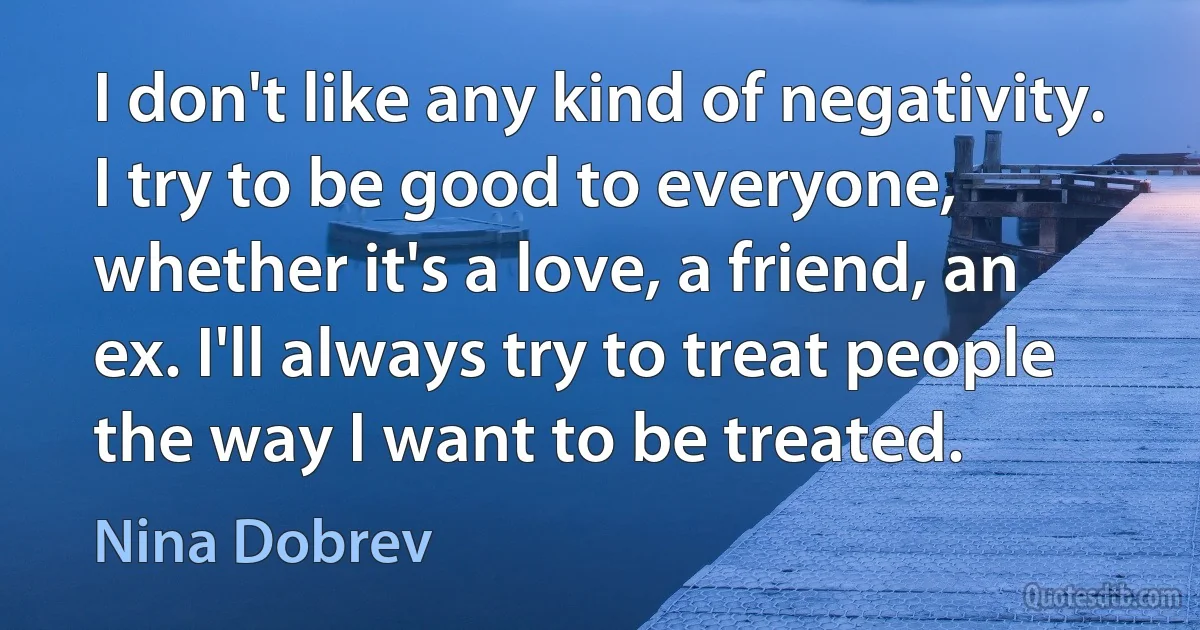 I don't like any kind of negativity. I try to be good to everyone, whether it's a love, a friend, an ex. I'll always try to treat people the way I want to be treated. (Nina Dobrev)