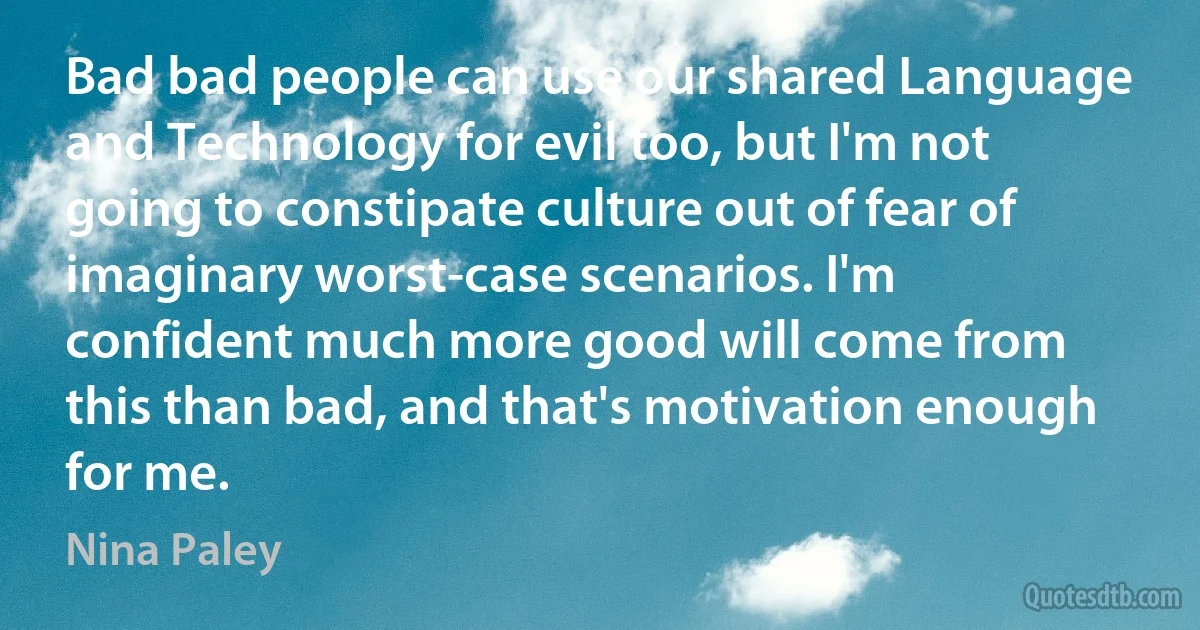 Bad bad people can use our shared Language and Technology for evil too, but I'm not going to constipate culture out of fear of imaginary worst-case scenarios. I'm confident much more good will come from this than bad, and that's motivation enough for me. (Nina Paley)