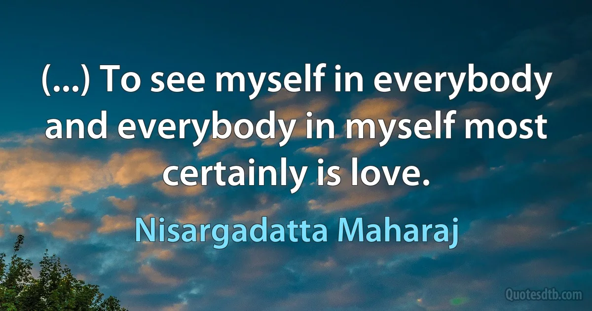 (...) To see myself in everybody and everybody in myself most certainly is love. (Nisargadatta Maharaj)