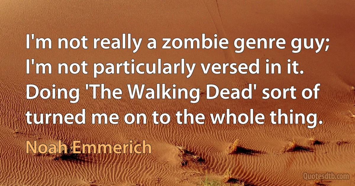 I'm not really a zombie genre guy; I'm not particularly versed in it. Doing 'The Walking Dead' sort of turned me on to the whole thing. (Noah Emmerich)