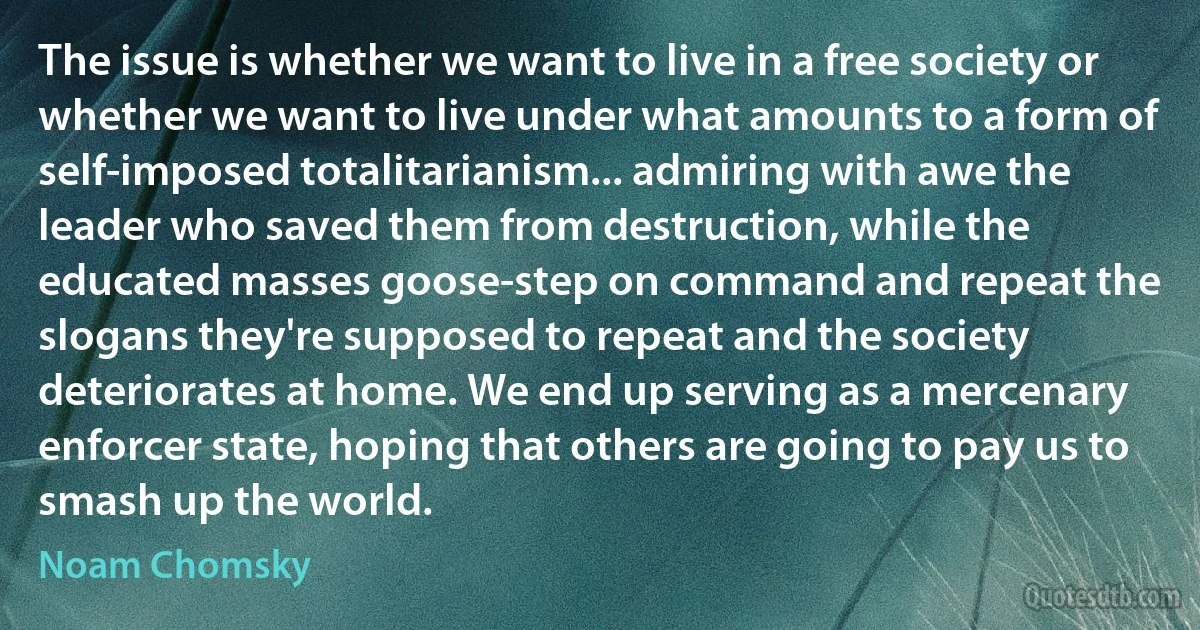 The issue is whether we want to live in a free society or whether we want to live under what amounts to a form of self-imposed totalitarianism... admiring with awe the leader who saved them from destruction, while the educated masses goose-step on command and repeat the slogans they're supposed to repeat and the society deteriorates at home. We end up serving as a mercenary enforcer state, hoping that others are going to pay us to smash up the world. (Noam Chomsky)