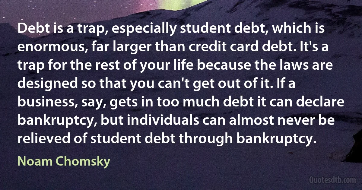 Debt is a trap, especially student debt, which is enormous, far larger than credit card debt. It's a trap for the rest of your life because the laws are designed so that you can't get out of it. If a business, say, gets in too much debt it can declare bankruptcy, but individuals can almost never be relieved of student debt through bankruptcy. (Noam Chomsky)