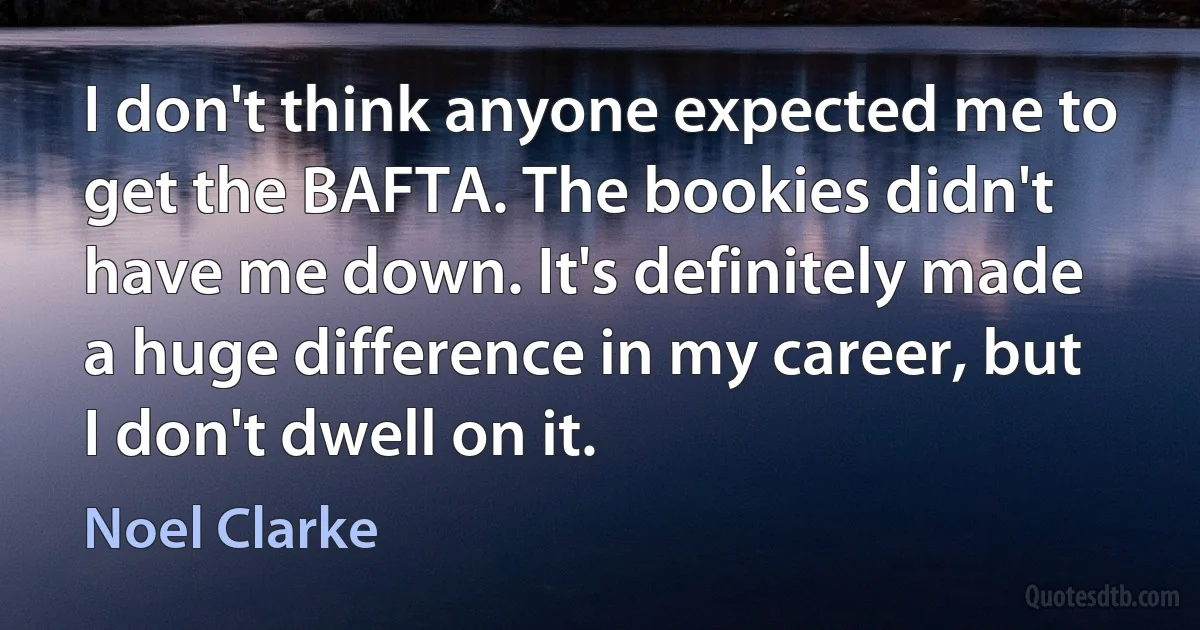 I don't think anyone expected me to get the BAFTA. The bookies didn't have me down. It's definitely made a huge difference in my career, but I don't dwell on it. (Noel Clarke)