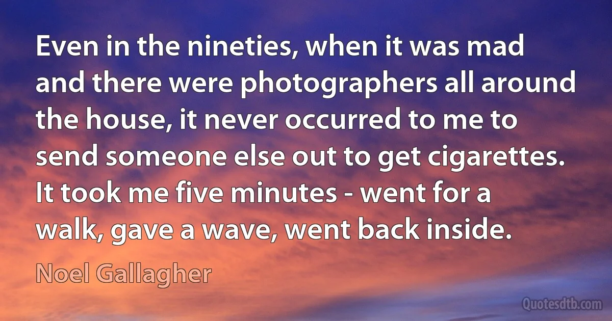 Even in the nineties, when it was mad and there were photographers all around the house, it never occurred to me to send someone else out to get cigarettes. It took me five minutes - went for a walk, gave a wave, went back inside. (Noel Gallagher)