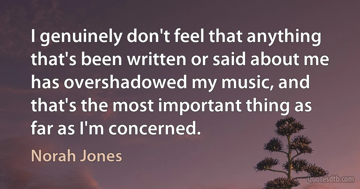 I genuinely don't feel that anything that's been written or said about me has overshadowed my music, and that's the most important thing as far as I'm concerned. (Norah Jones)