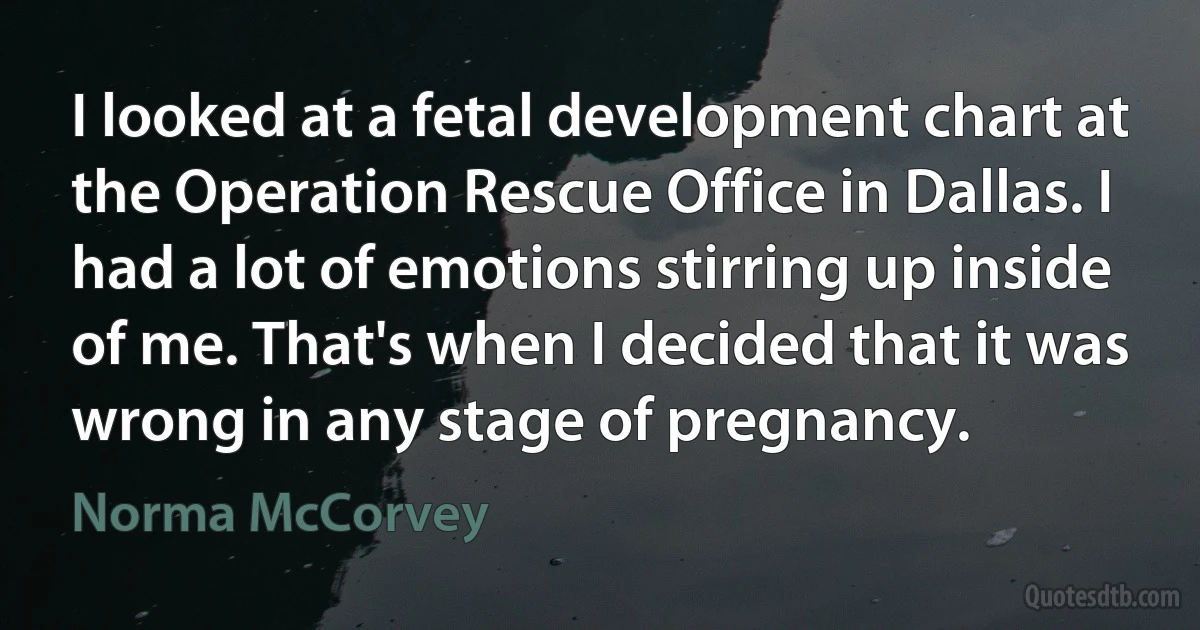 I looked at a fetal development chart at the Operation Rescue Office in Dallas. I had a lot of emotions stirring up inside of me. That's when I decided that it was wrong in any stage of pregnancy. (Norma McCorvey)