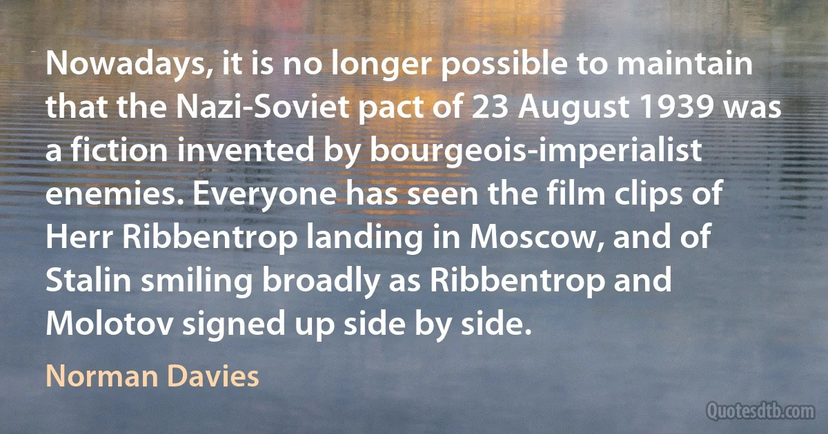 Nowadays, it is no longer possible to maintain that the Nazi-Soviet pact of 23 August 1939 was a fiction invented by bourgeois-imperialist enemies. Everyone has seen the film clips of Herr Ribbentrop landing in Moscow, and of Stalin smiling broadly as Ribbentrop and Molotov signed up side by side. (Norman Davies)