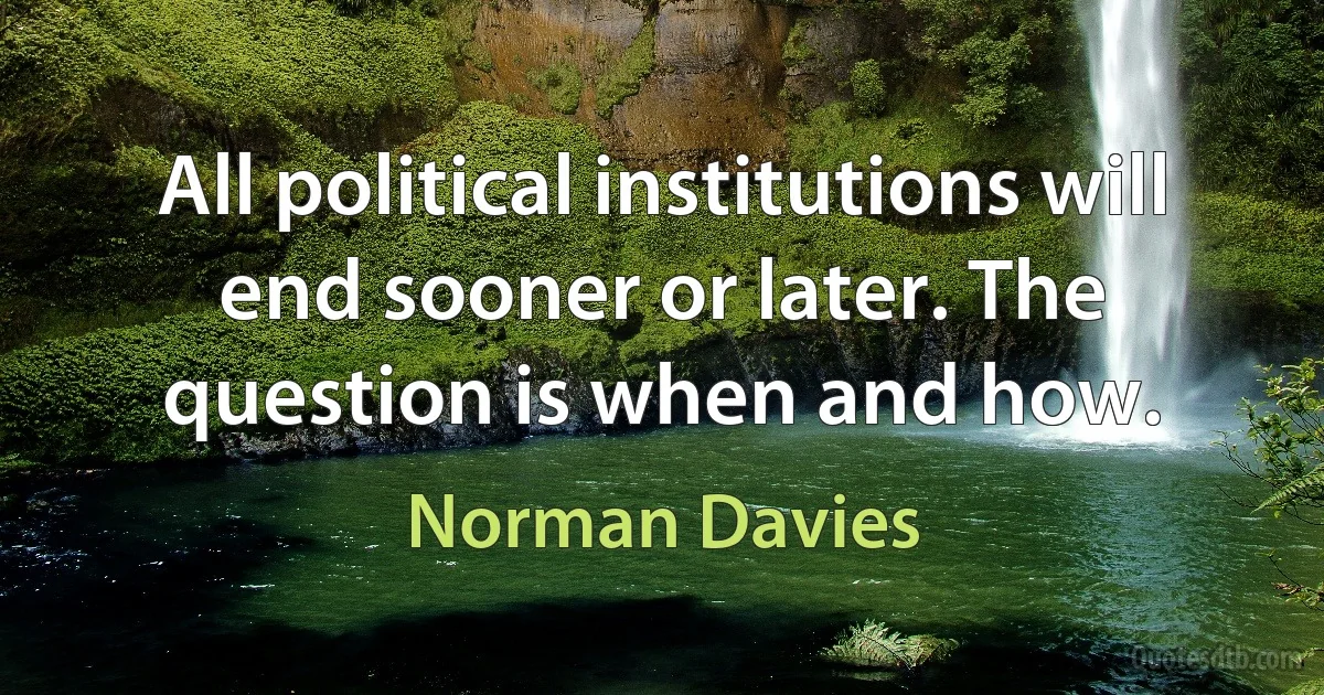 All political institutions will end sooner or later. The question is when and how. (Norman Davies)