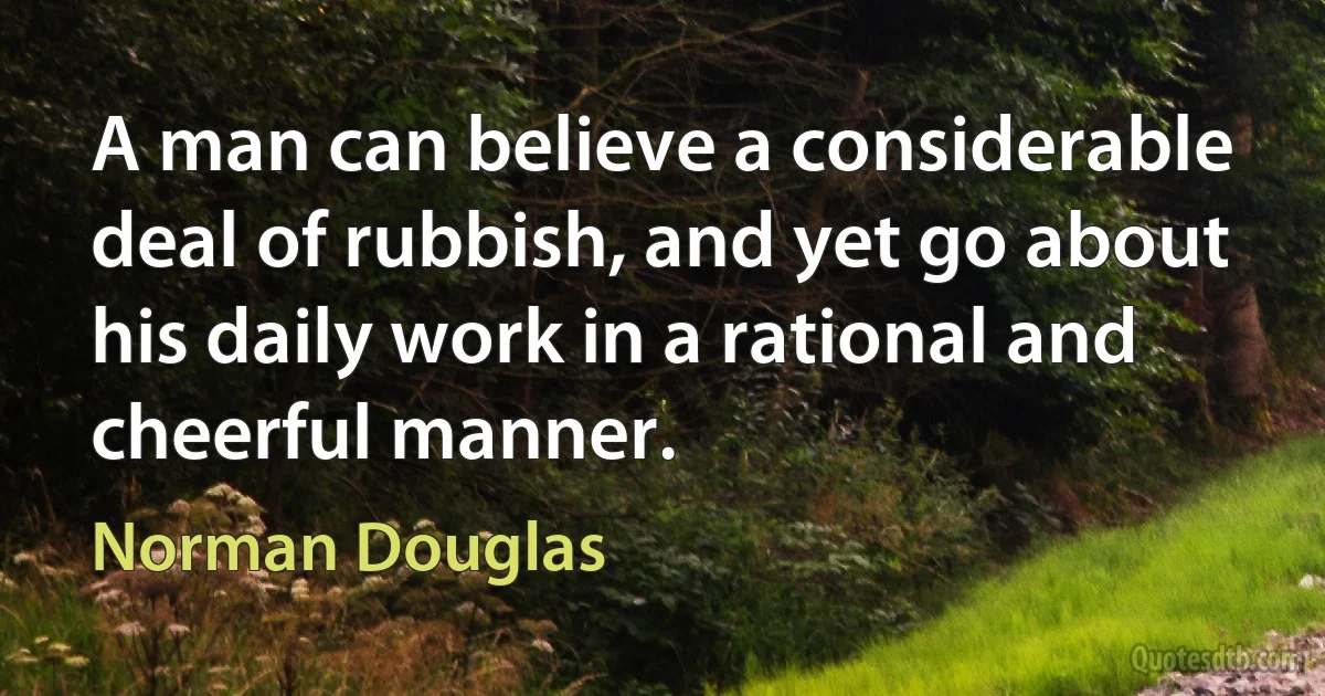 A man can believe a considerable deal of rubbish, and yet go about his daily work in a rational and cheerful manner. (Norman Douglas)