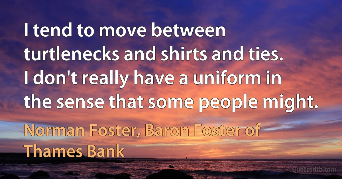 I tend to move between turtlenecks and shirts and ties. I don't really have a uniform in the sense that some people might. (Norman Foster, Baron Foster of Thames Bank)