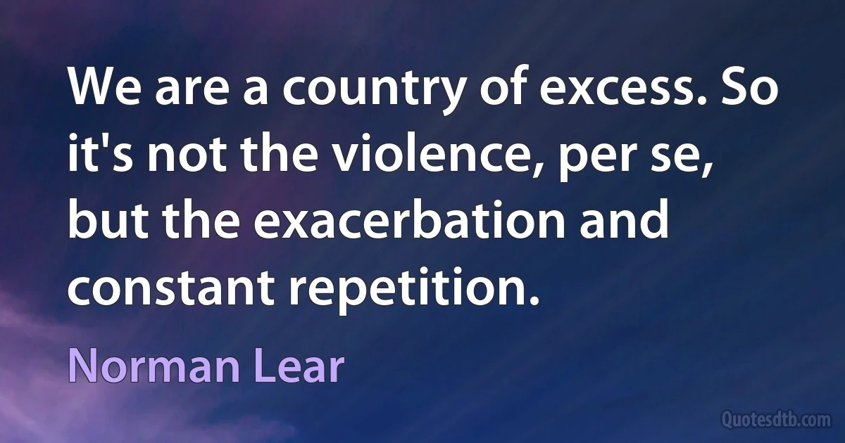 We are a country of excess. So it's not the violence, per se, but the exacerbation and constant repetition. (Norman Lear)