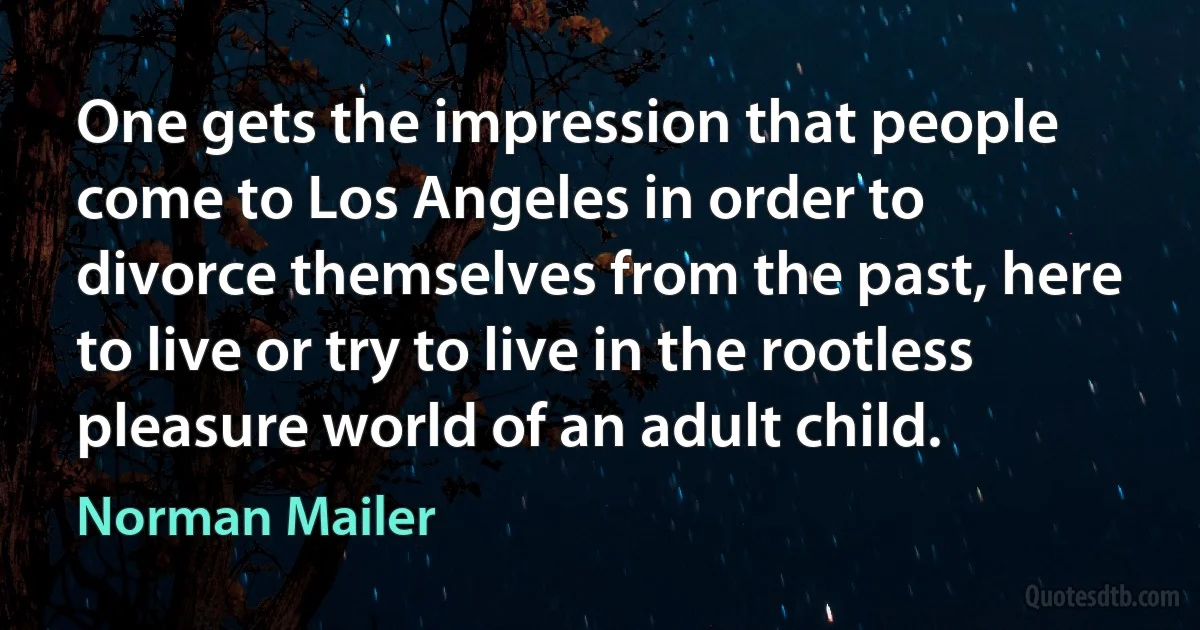 One gets the impression that people come to Los Angeles in order to divorce themselves from the past, here to live or try to live in the rootless pleasure world of an adult child. (Norman Mailer)