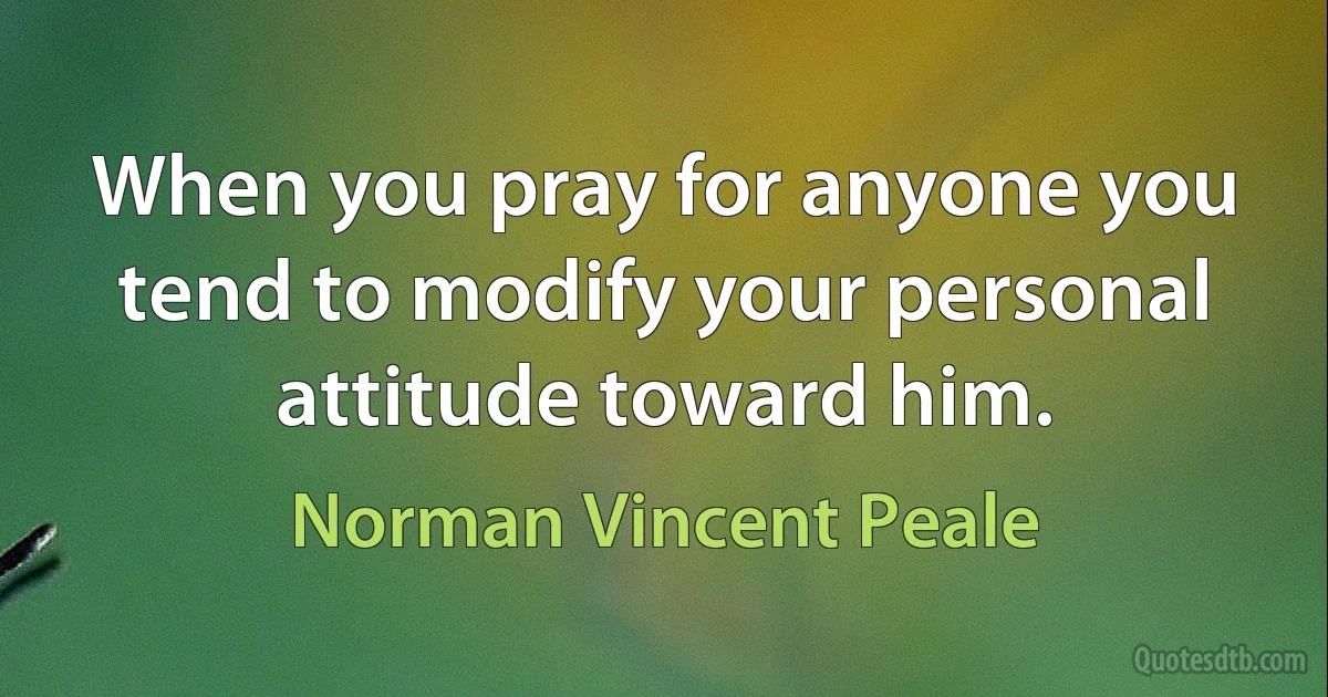 When you pray for anyone you tend to modify your personal attitude toward him. (Norman Vincent Peale)