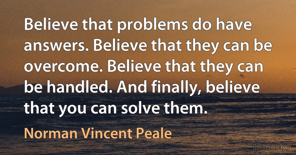 Believe that problems do have answers. Believe that they can be overcome. Believe that they can be handled. And finally, believe that you can solve them. (Norman Vincent Peale)