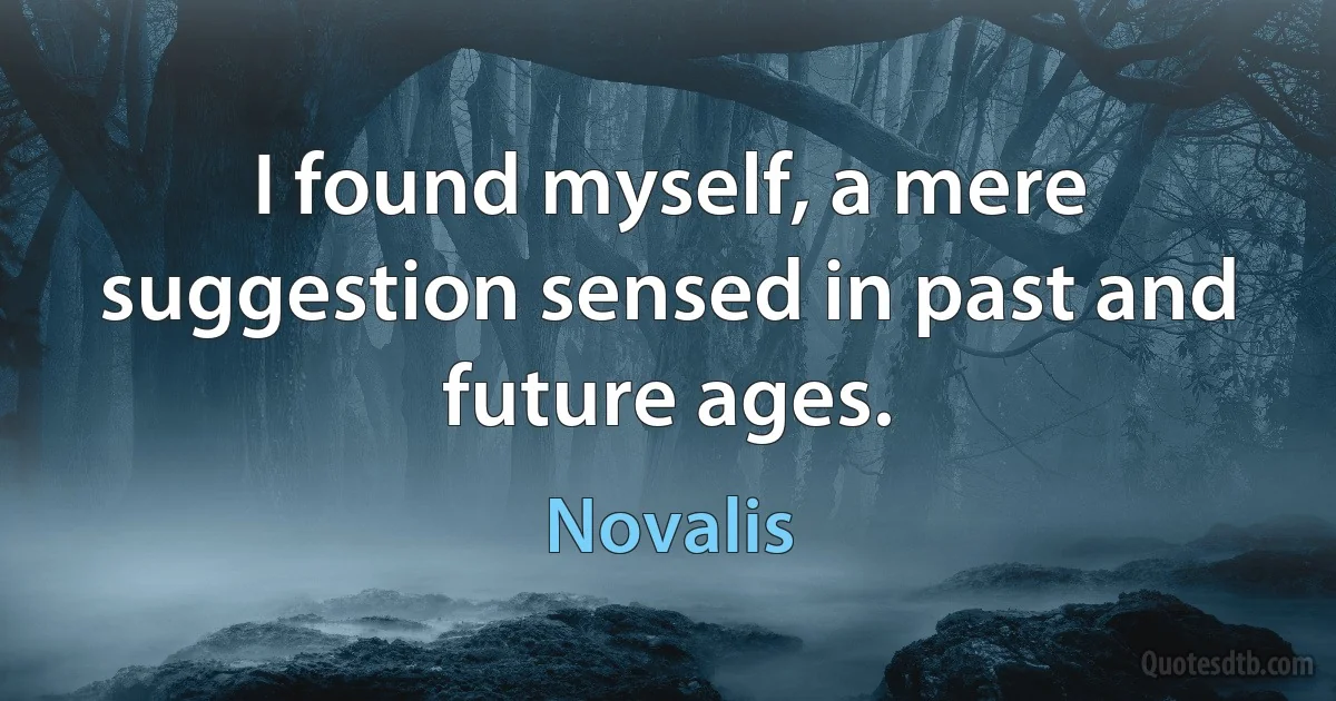 I found myself, a mere suggestion sensed in past and future ages. (Novalis)