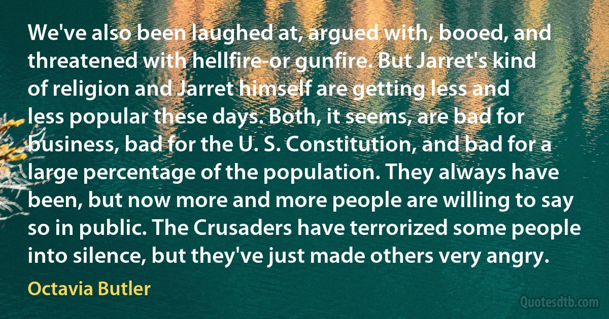 We've also been laughed at, argued with, booed, and threatened with hellfire-or gunfire. But Jarret's kind of religion and Jarret himself are getting less and less popular these days. Both, it seems, are bad for business, bad for the U. S. Constitution, and bad for a large percentage of the population. They always have been, but now more and more people are willing to say so in public. The Crusaders have terrorized some people into silence, but they've just made others very angry. (Octavia Butler)