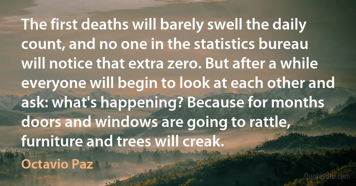 The first deaths will barely swell the daily count, and no one in the statistics bureau will notice that extra zero. But after a while everyone will begin to look at each other and ask: what's happening? Because for months doors and windows are going to rattle, furniture and trees will creak. (Octavio Paz)